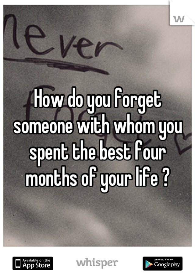 How do you forget someone with whom you spent the best four months of your life ?