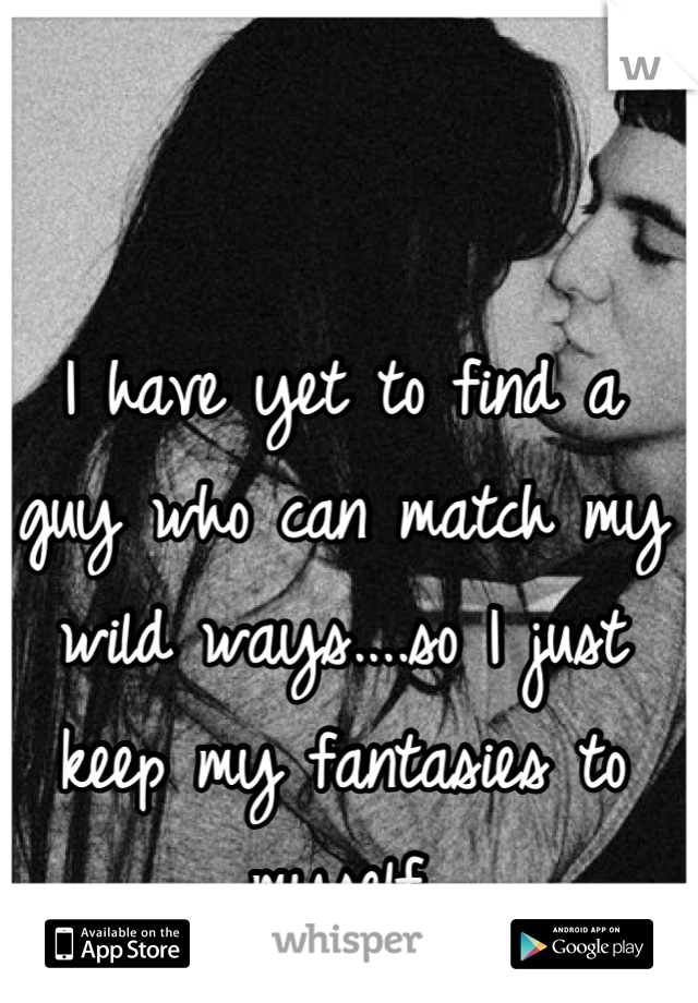 I have yet to find a guy who can match my wild ways....so I just keep my fantasies to myself.
