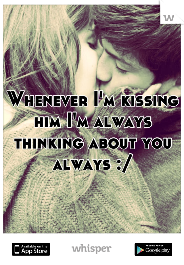 Whenever I'm kissing him I'm always thinking about you always :/