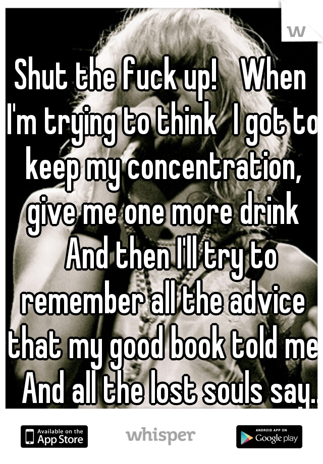 Shut the fuck up! 
When I'm trying to think
I got to keep my concentration, give me one more drink 
And then I'll try to remember all the advice that my good book told me 
And all the lost souls say..