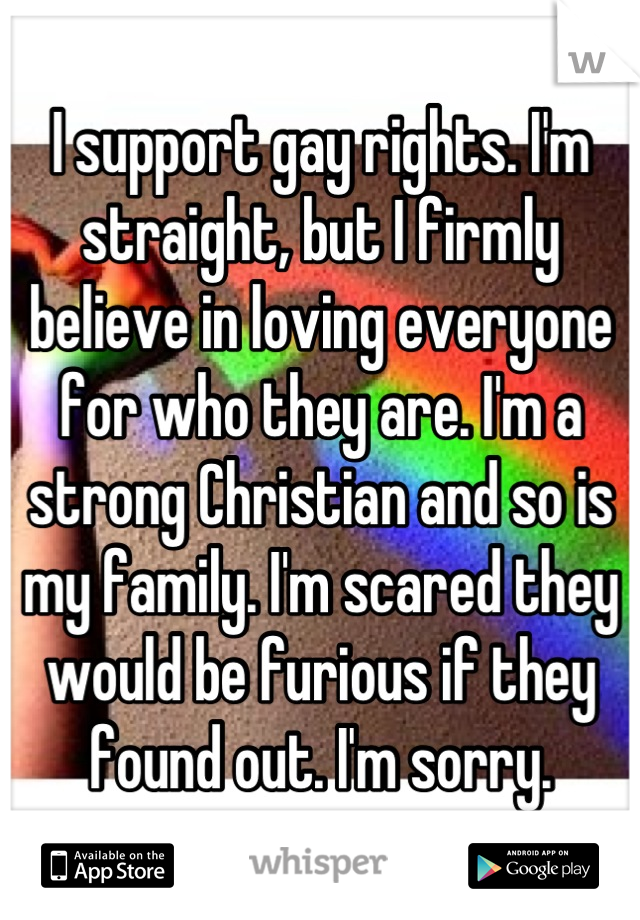 I support gay rights. I'm straight, but I firmly believe in loving everyone for who they are. I'm a strong Christian and so is my family. I'm scared they would be furious if they found out. I'm sorry.