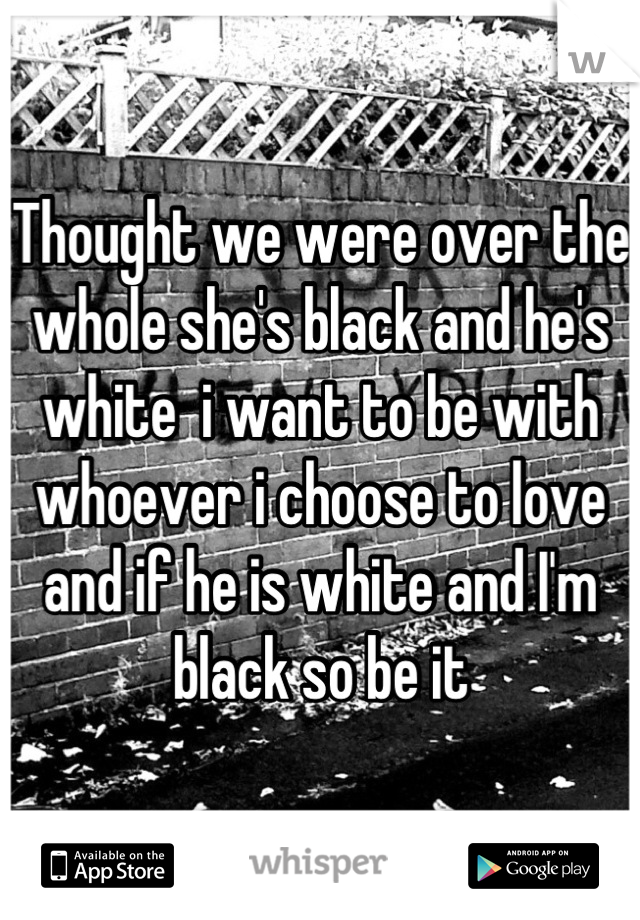 Thought we were over the whole she's black and he's white  i want to be with whoever i choose to love and if he is white and I'm black so be it
