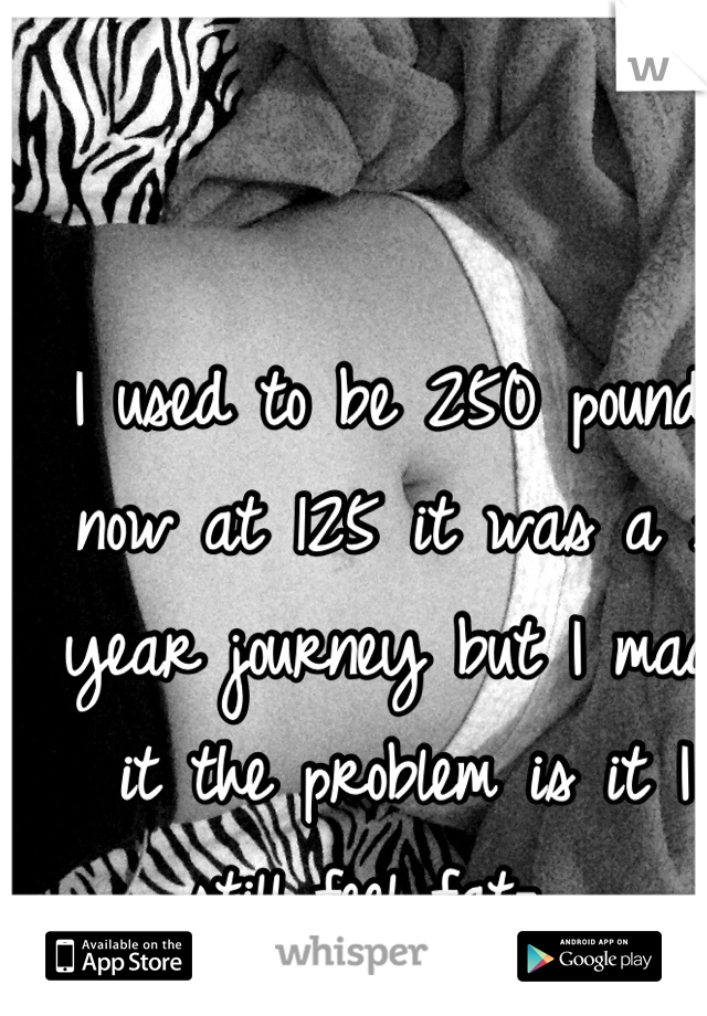 I used to be 250 pounds now at 125 it was a 3 year journey but I made it the problem is it I still feel fat-__ 