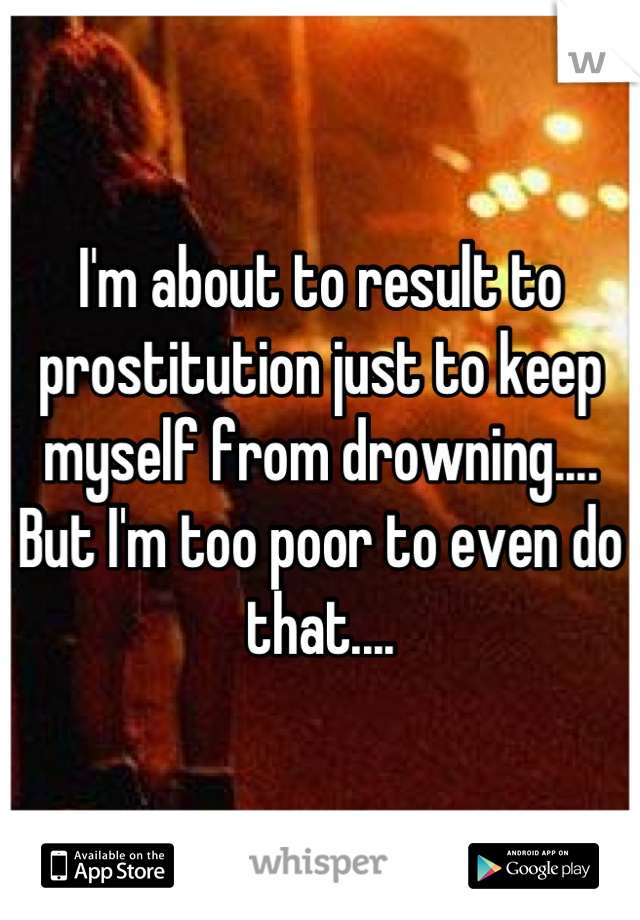 I'm about to result to prostitution just to keep myself from drowning.... But I'm too poor to even do that....