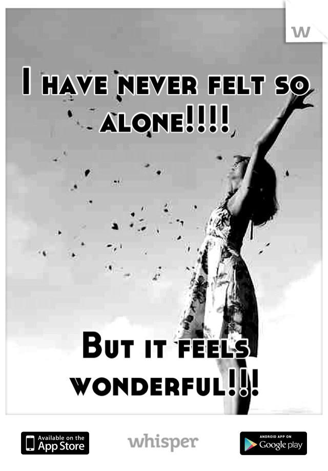 I have never felt so alone!!!!





But it feels wonderful!!!