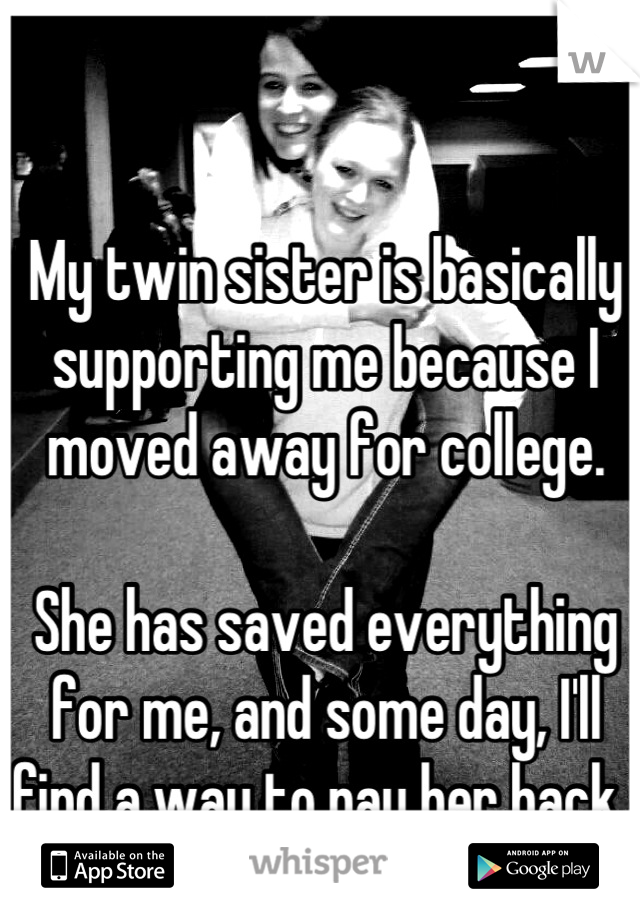My twin sister is basically supporting me because I moved away for college. 

She has saved everything for me, and some day, I'll find a way to pay her back. 