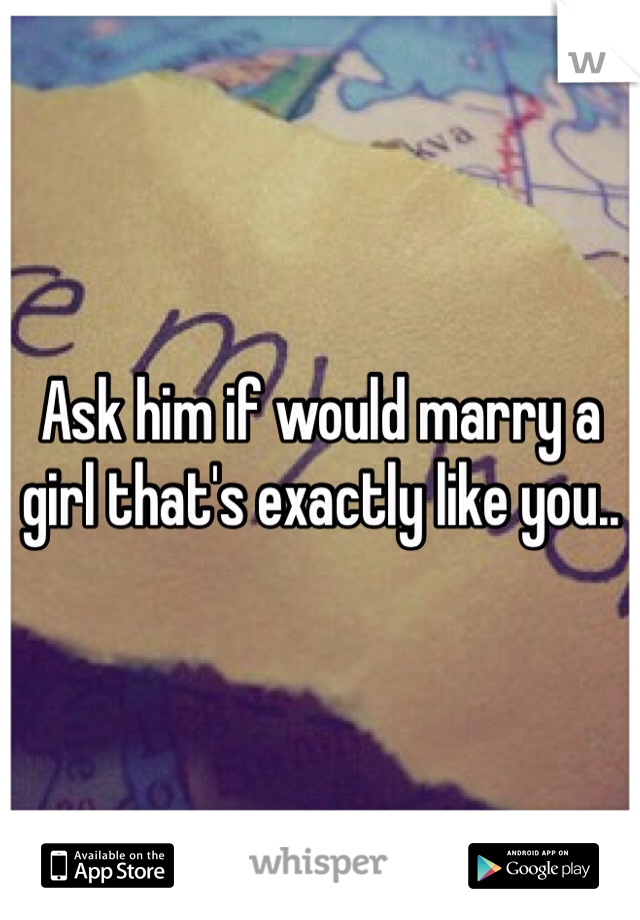 Ask him if would marry a girl that's exactly like you..