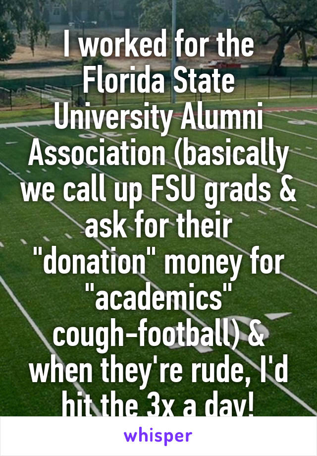 I worked for the Florida State University Alumni Association (basically we call up FSU grads & ask for their "donation" money for "academics" cough-football) & when they're rude, I'd hit the 3x a day!