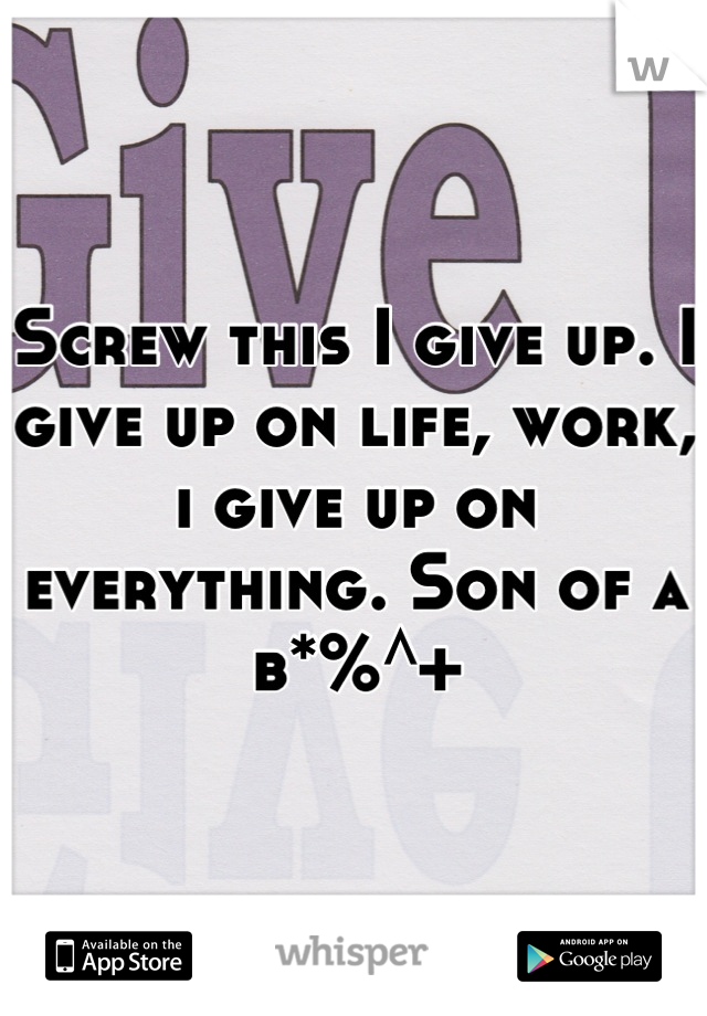 Screw this I give up. I give up on life, work, i give up on everything. Son of a b*%^+