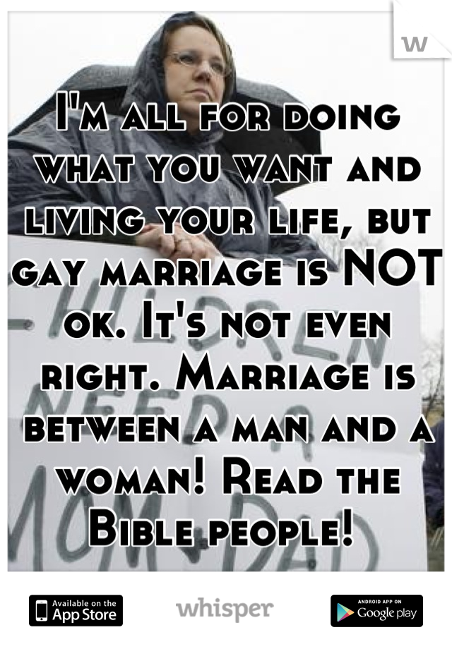 I'm all for doing what you want and living your life, but gay marriage is NOT ok. It's not even right. Marriage is between a man and a woman! Read the Bible people! 