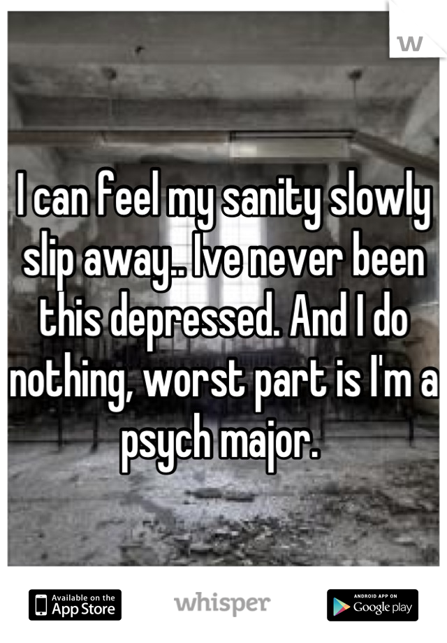 I can feel my sanity slowly slip away.. Ive never been this depressed. And I do nothing, worst part is I'm a psych major. 