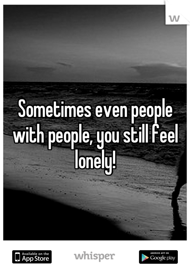 Sometimes even people with people, you still feel lonely!