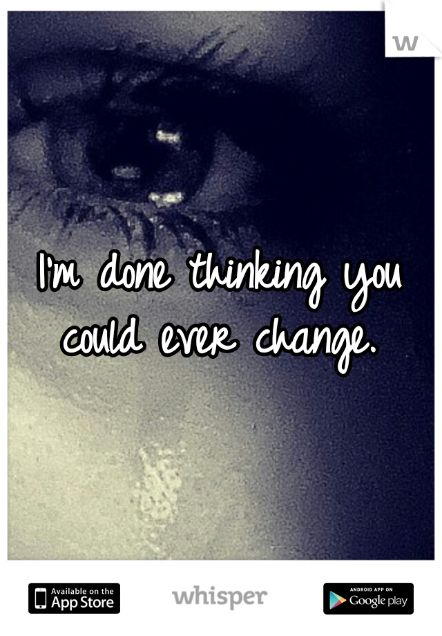I'm done thinking you could ever change. 