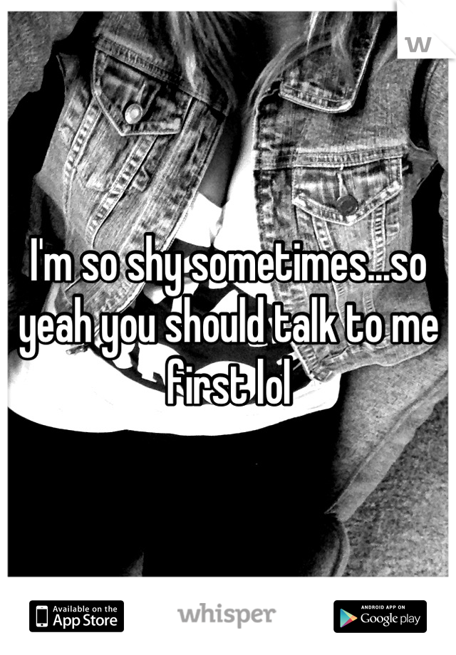 I'm so shy sometimes...so yeah you should talk to me first lol