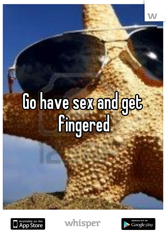 Go have sex and get fingered