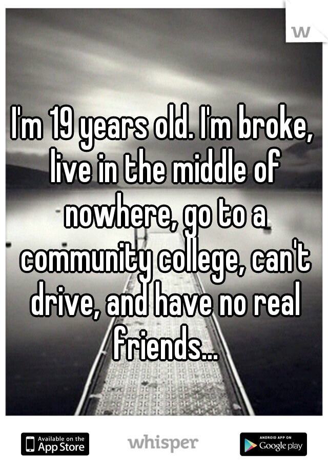 I'm 19 years old. I'm broke, live in the middle of nowhere, go to a community college, can't drive, and have no real friends...