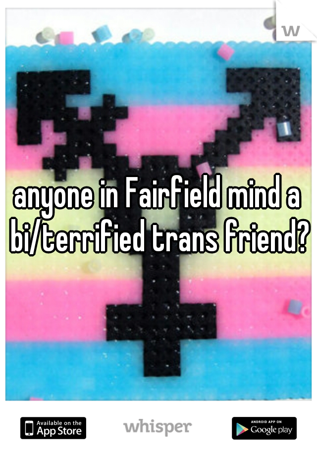 anyone in Fairfield mind a bi/terrified trans friend?