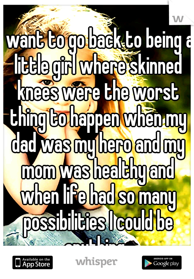 I want to go back to being a little girl where skinned knees were the worst thing to happen when my dad was my hero and my mom was healthy and when life had so many possibilities I could be anything..