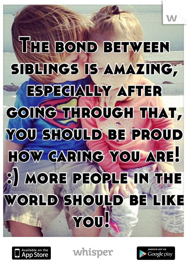 The bond between siblings is amazing, especially after going through that, you should be proud how caring you are! :) more people in the world should be like you! 