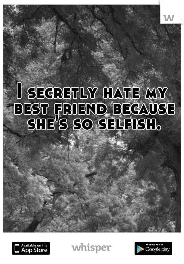 I secretly hate my best friend because she's so selfish.