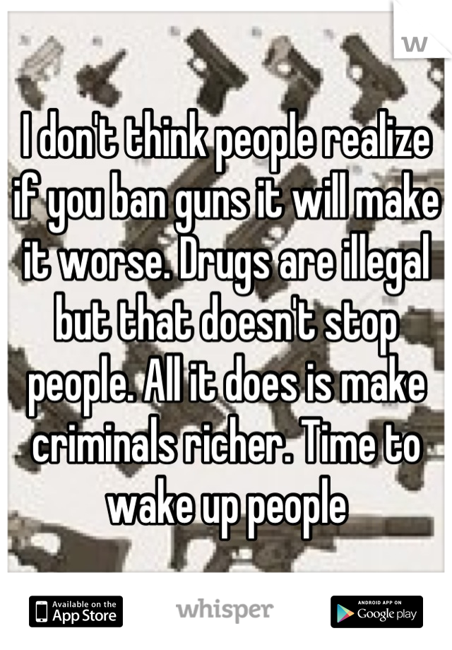 I don't think people realize if you ban guns it will make it worse. Drugs are illegal but that doesn't stop people. All it does is make criminals richer. Time to wake up people