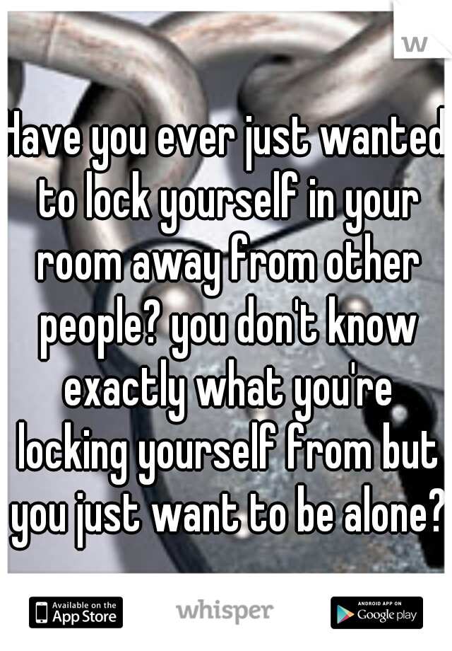 Have you ever just wanted to lock yourself in your room away from other people? you don't know exactly what you're locking yourself from but you just want to be alone?
