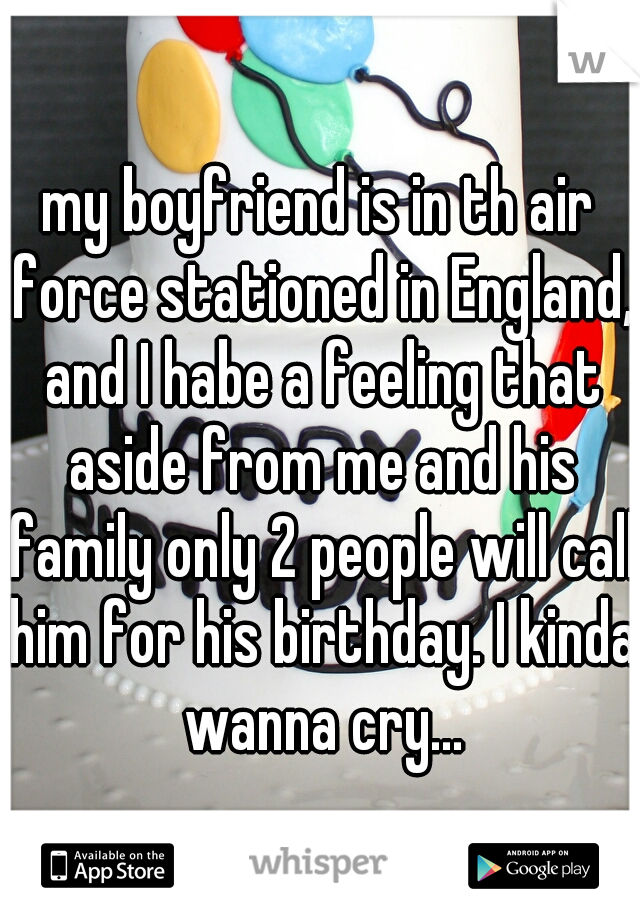 my boyfriend is in th air force stationed in England, and I habe a feeling that aside from me and his family only 2 people will call him for his birthday. I kinda wanna cry...