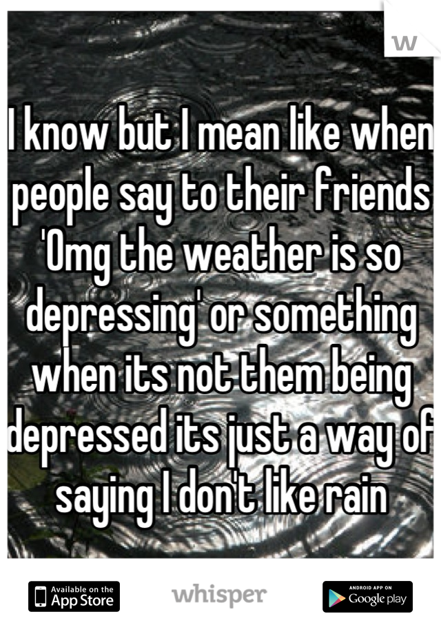 I know but I mean like when people say to their friends 'Omg the weather is so depressing' or something when its not them being depressed its just a way of saying I don't like rain