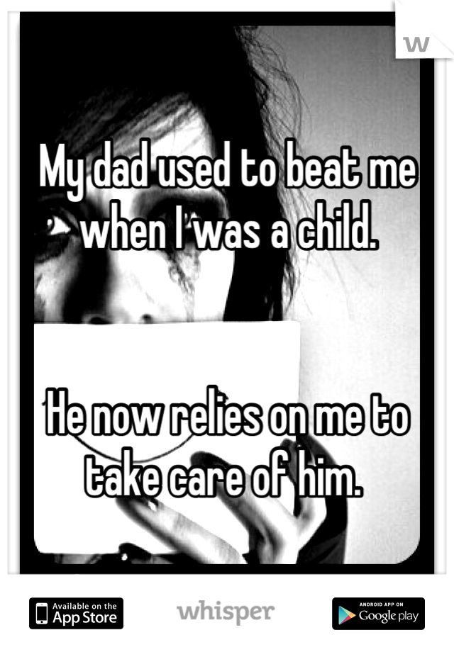 My dad used to beat me when I was a child.


He now relies on me to take care of him. 