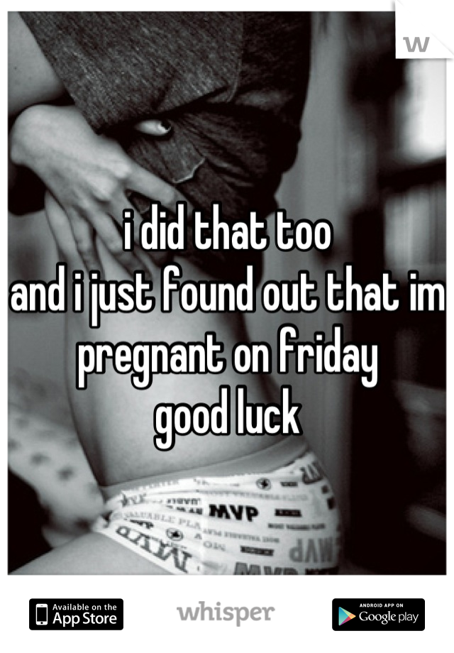 i did that too
and i just found out that im pregnant on friday
good luck