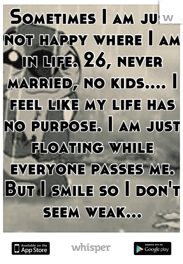 Sometimes I am just not happy where I am in life. 26, never married, no kids.... I feel like my life has no purpose. I am just floating while everyone passes me. But I smile so I don't seem weak...
