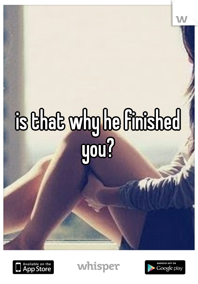 is that why he finished you? 