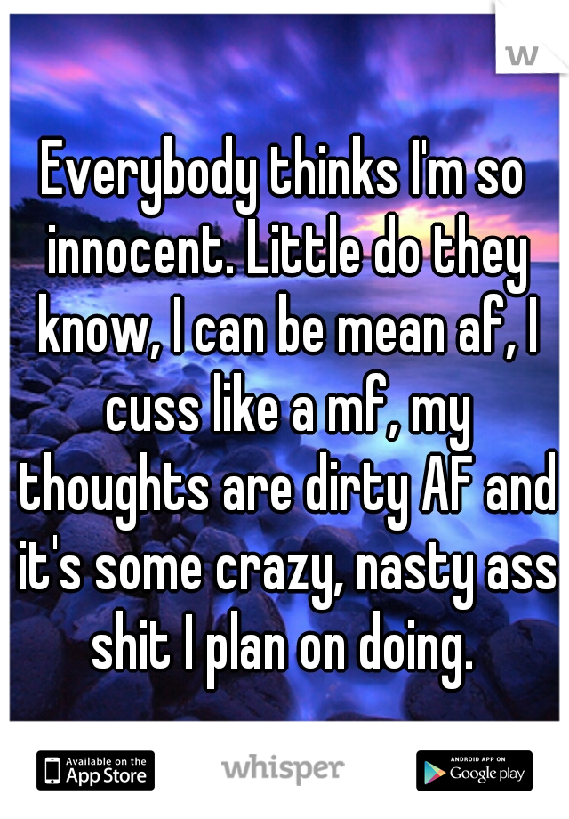 Everybody thinks I'm so innocent. Little do they know, I can be mean af, I cuss like a mf, my thoughts are dirty AF and it's some crazy, nasty ass shit I plan on doing. 