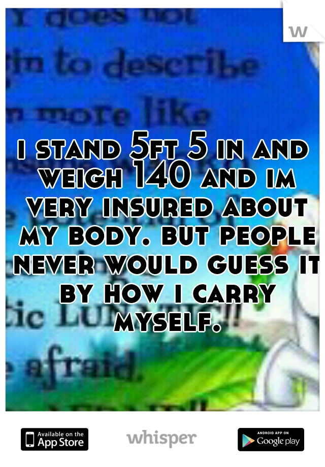 i stand 5ft 5 in and weigh 140 and im very insured about my body. but people never would guess it by how i carry myself.