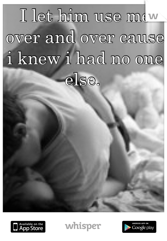I let him use me over and over cause i knew i had no one else. 