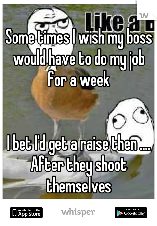 Some times I wish my boss would have to do my job for a week 


I bet I'd get a raise then .... After they shoot themselves