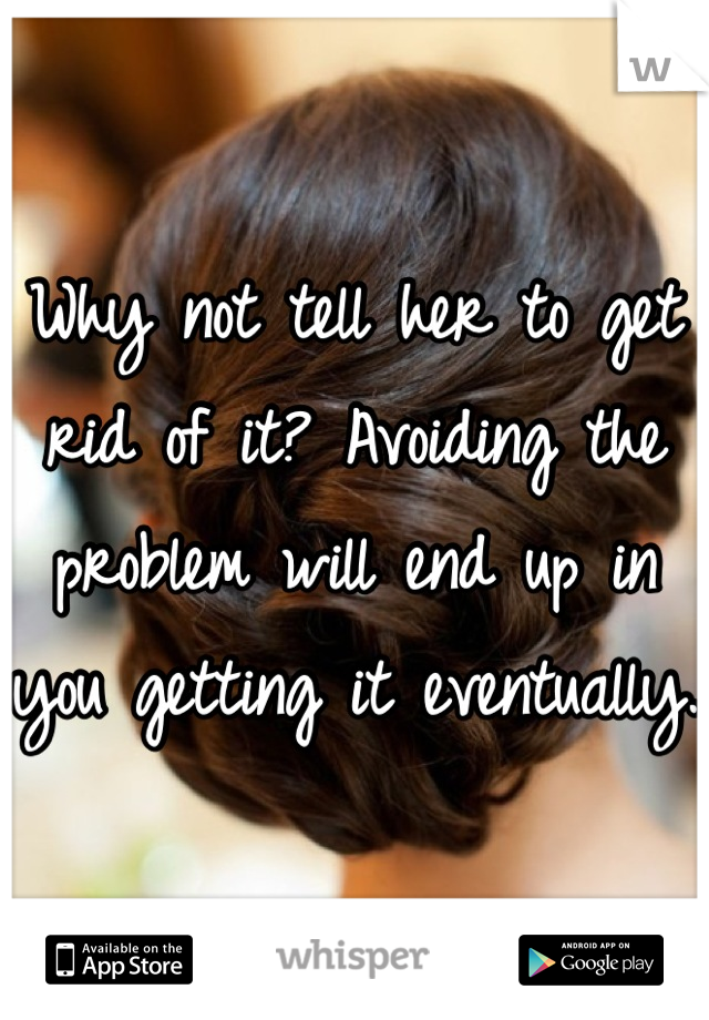 Why not tell her to get rid of it? Avoiding the problem will end up in you getting it eventually.