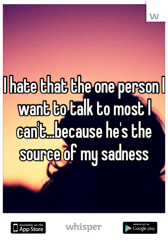 I hate that the one person I want to talk to most I can't...because he's the source of my sadness 