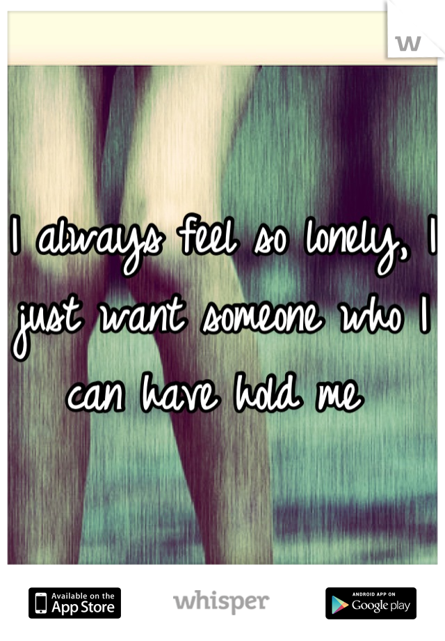 I always feel so lonely, I just want someone who I can have hold me 