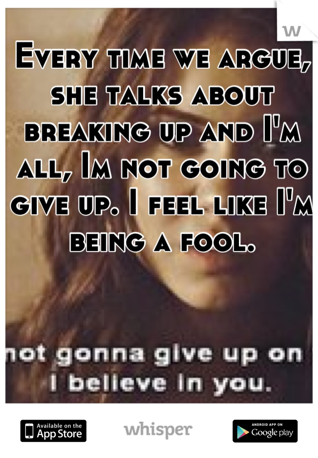 Every time we argue, she talks about breaking up and I'm all, Im not going to give up. I feel like I'm being a fool.