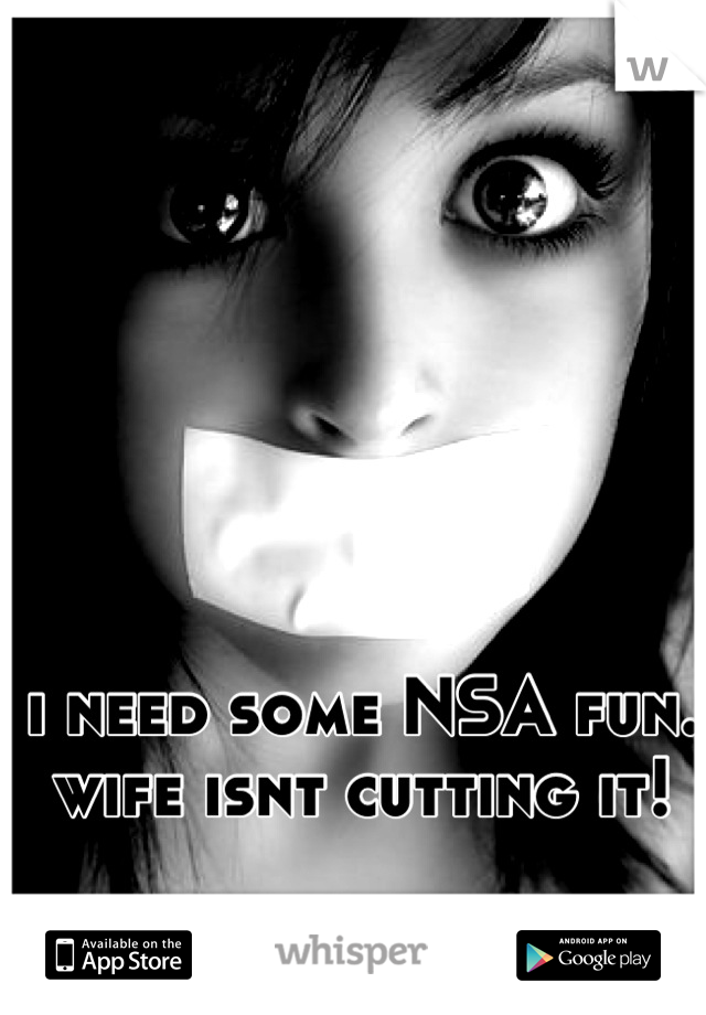 i need some NSA fun. wife isnt cutting it!