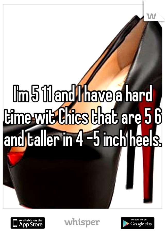 I'm 5 11 and I have a hard time wit Chics that are 5 6 and taller in 4 -5 inch heels. 