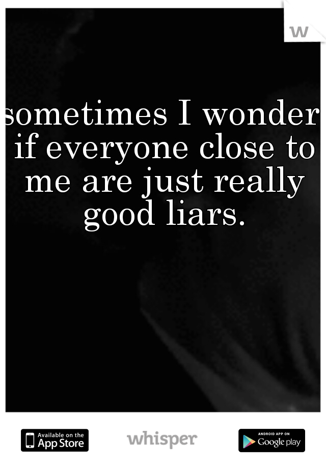 sometimes I wonder if everyone close to me are just really good liars.