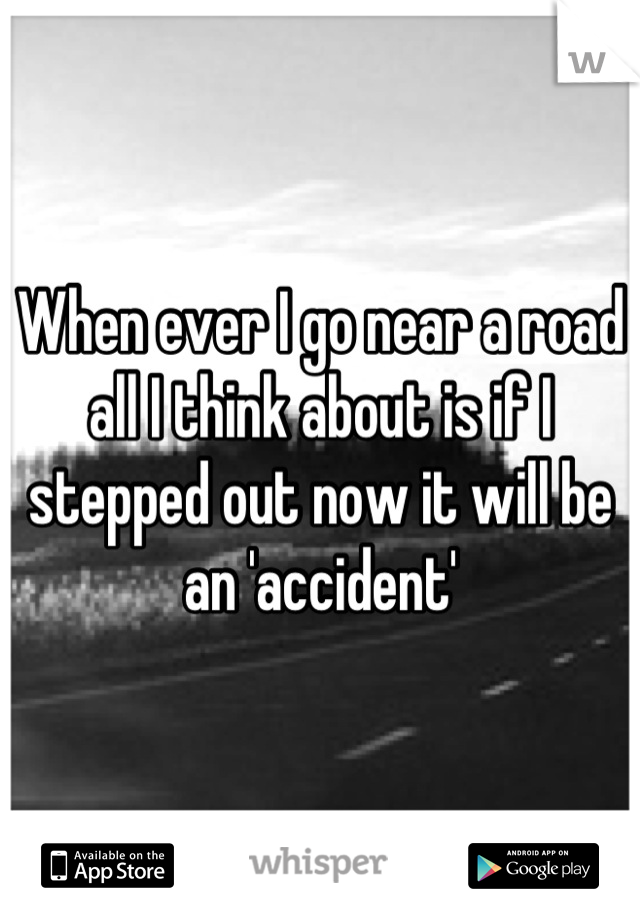 When ever I go near a road all I think about is if I stepped out now it will be an 'accident'