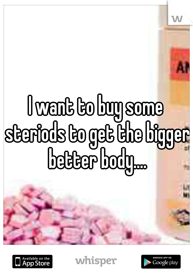 I want to buy some steriods to get the bigger better body....