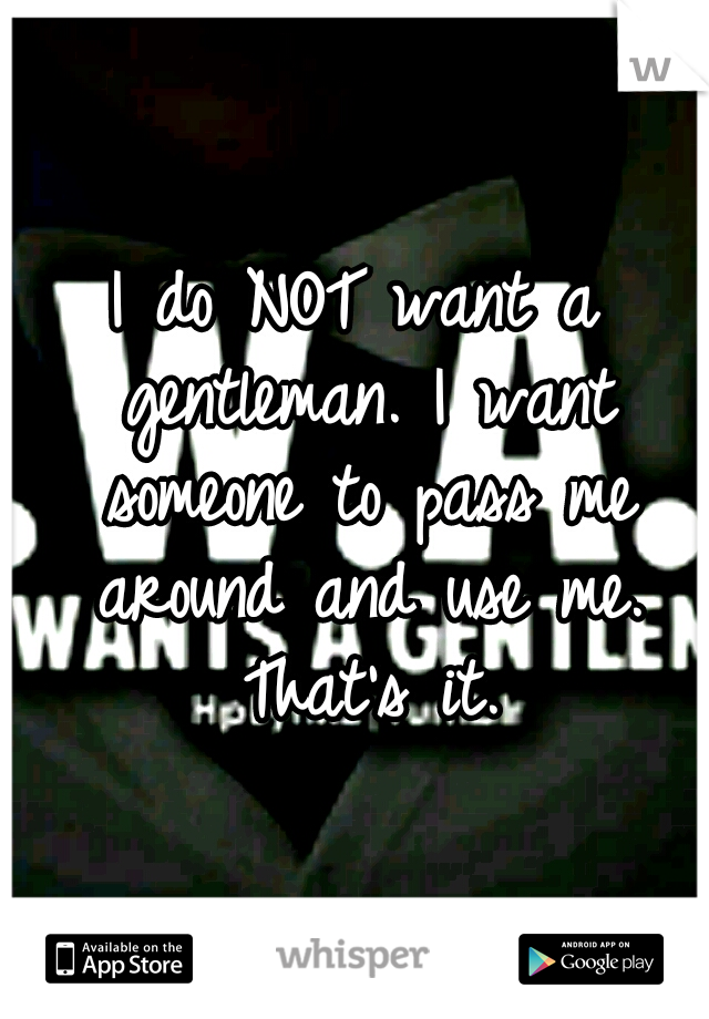 I do NOT want a gentleman. I want someone to pass me around and use me. That's it.