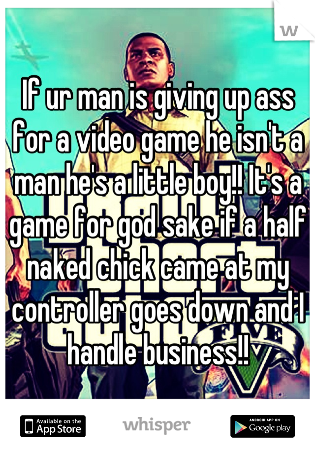 If ur man is giving up ass for a video game he isn't a man he's a little boy!! It's a game for god sake if a half naked chick came at my controller goes down and I handle business!!