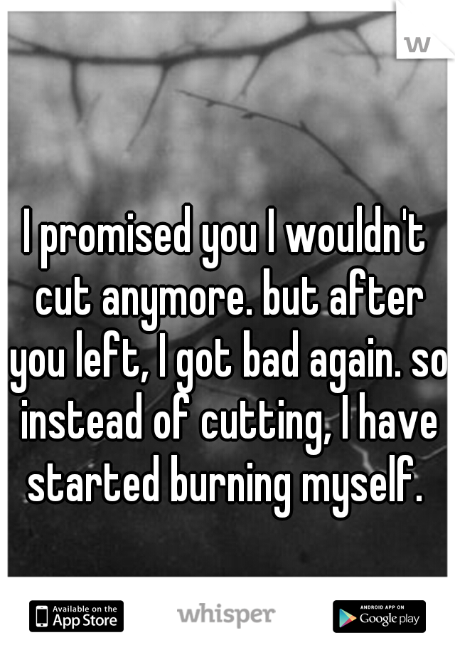 I promised you I wouldn't cut anymore. but after you left, I got bad again. so instead of cutting, I have started burning myself. 