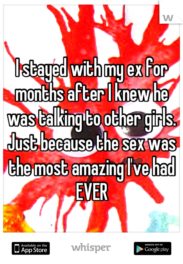 I stayed with my ex for months after I knew he was talking to other girls. Just because the sex was the most amazing I've had EVER