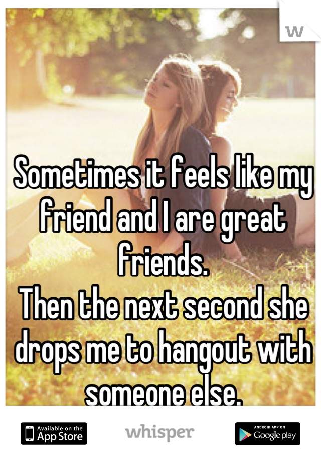 Sometimes it feels like my friend and I are great friends.
Then the next second she drops me to hangout with someone else.